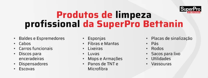 Produtos de limpeza profissional da SuperPro Bettanin: baldes e espremedores, cabos, carros funcionais, discos para enceradeiras, dispensadores, escovas, esponjas, fibras e mantas, lixeiras, luvas, mops e armações, panos de TNT e microfibra, placas de sinalização, pás, rodos,
sacos para lixo, utilidades e vassouras.